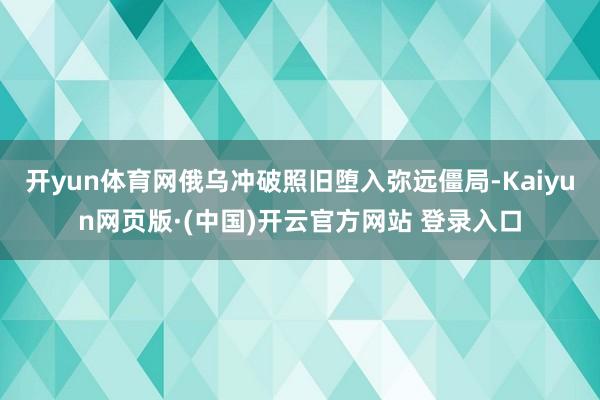 开yun体育网俄乌冲破照旧堕入弥远僵局-Kaiyun网页版·(中国)开云官方网站 登录入口