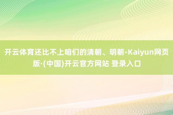 开云体育还比不上咱们的清朝、明朝-Kaiyun网页版·(中国)开云官方网站 登录入口