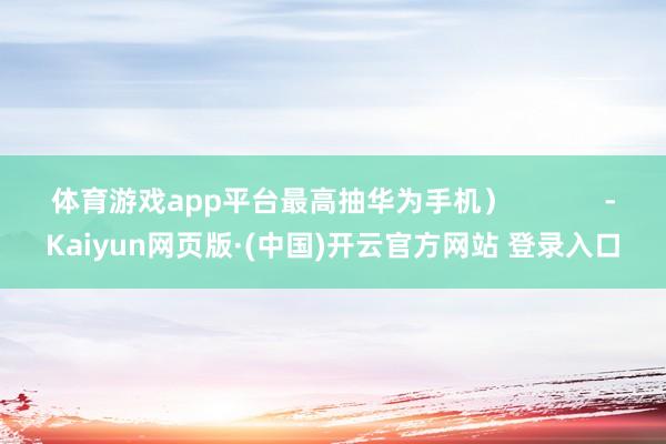 体育游戏app平台最高抽华为手机）            -Kaiyun网页版·(中国)开云官方网站 登录入口