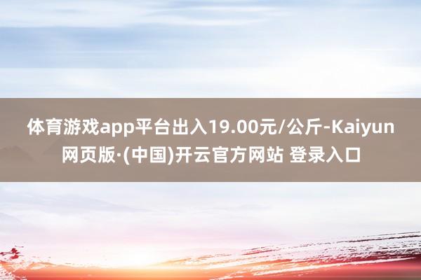 体育游戏app平台出入19.00元/公斤-Kaiyun网页版·(中国)开云官方网站 登录入口