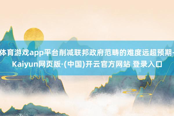 体育游戏app平台削减联邦政府范畴的难度远超预期-Kaiyu